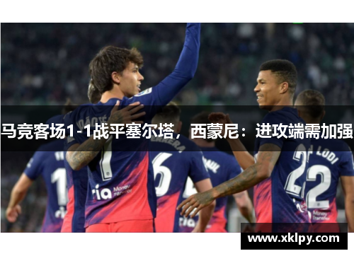 马竞客场1-1战平塞尔塔，西蒙尼：进攻端需加强