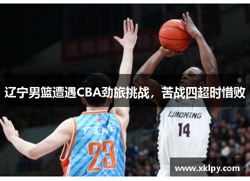 辽宁男篮遭遇CBA劲旅挑战，苦战四超时惜败