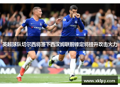 英超球队切尔西将签下西汉姆联前锋定将提升攻击火力