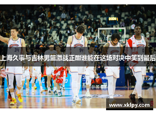 上海久事与吉林男篮激战正酣谁能在这场对决中笑到最后