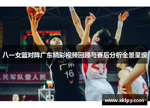 八一女篮对阵广东精彩视频回顾与赛后分析全景呈现